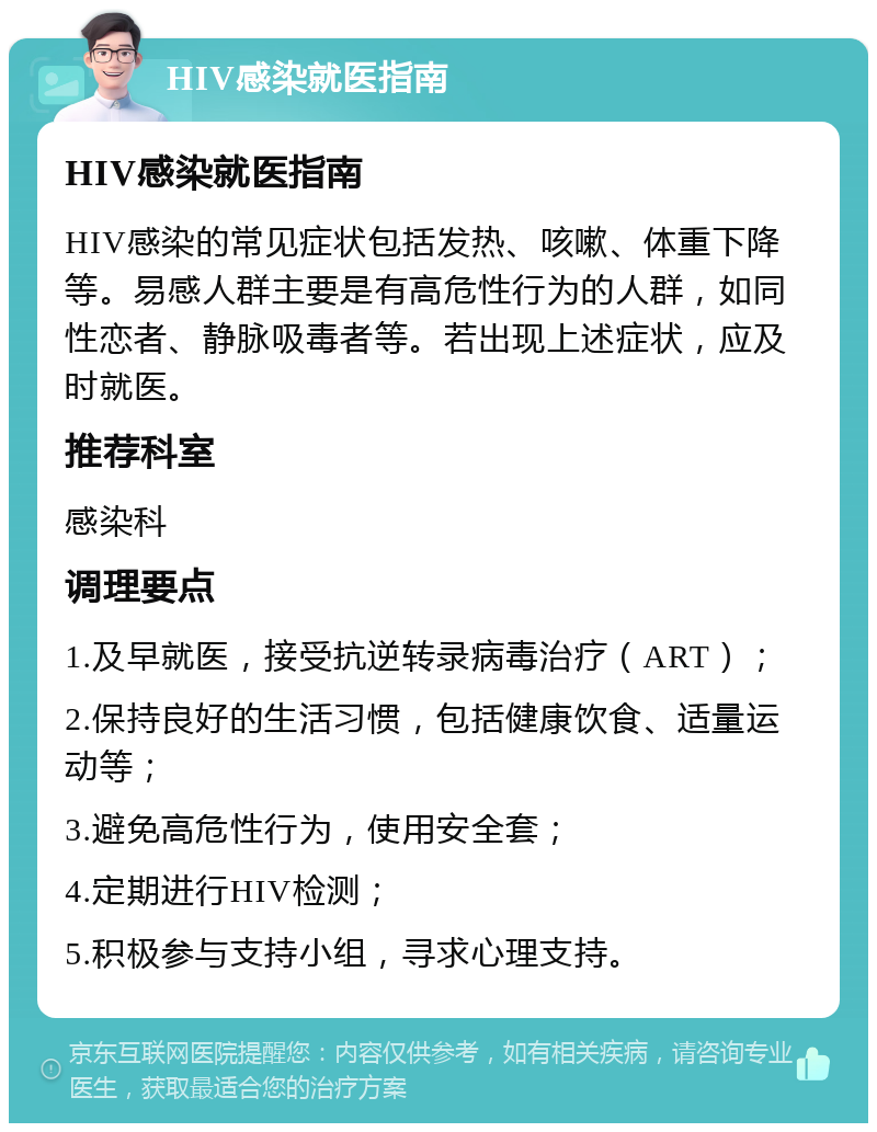 HIV感染就医指南 HIV感染就医指南 HIV感染的常见症状包括发热、咳嗽、体重下降等。易感人群主要是有高危性行为的人群，如同性恋者、静脉吸毒者等。若出现上述症状，应及时就医。 推荐科室 感染科 调理要点 1.及早就医，接受抗逆转录病毒治疗（ART）； 2.保持良好的生活习惯，包括健康饮食、适量运动等； 3.避免高危性行为，使用安全套； 4.定期进行HIV检测； 5.积极参与支持小组，寻求心理支持。