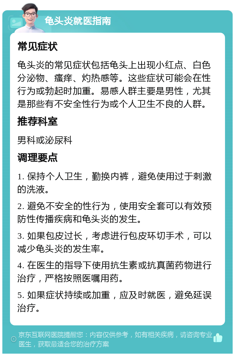 龟头炎就医指南 常见症状 龟头炎的常见症状包括龟头上出现小红点、白色分泌物、瘙痒、灼热感等。这些症状可能会在性行为或勃起时加重。易感人群主要是男性，尤其是那些有不安全性行为或个人卫生不良的人群。 推荐科室 男科或泌尿科 调理要点 1. 保持个人卫生，勤换内裤，避免使用过于刺激的洗液。 2. 避免不安全的性行为，使用安全套可以有效预防性传播疾病和龟头炎的发生。 3. 如果包皮过长，考虑进行包皮环切手术，可以减少龟头炎的发生率。 4. 在医生的指导下使用抗生素或抗真菌药物进行治疗，严格按照医嘱用药。 5. 如果症状持续或加重，应及时就医，避免延误治疗。