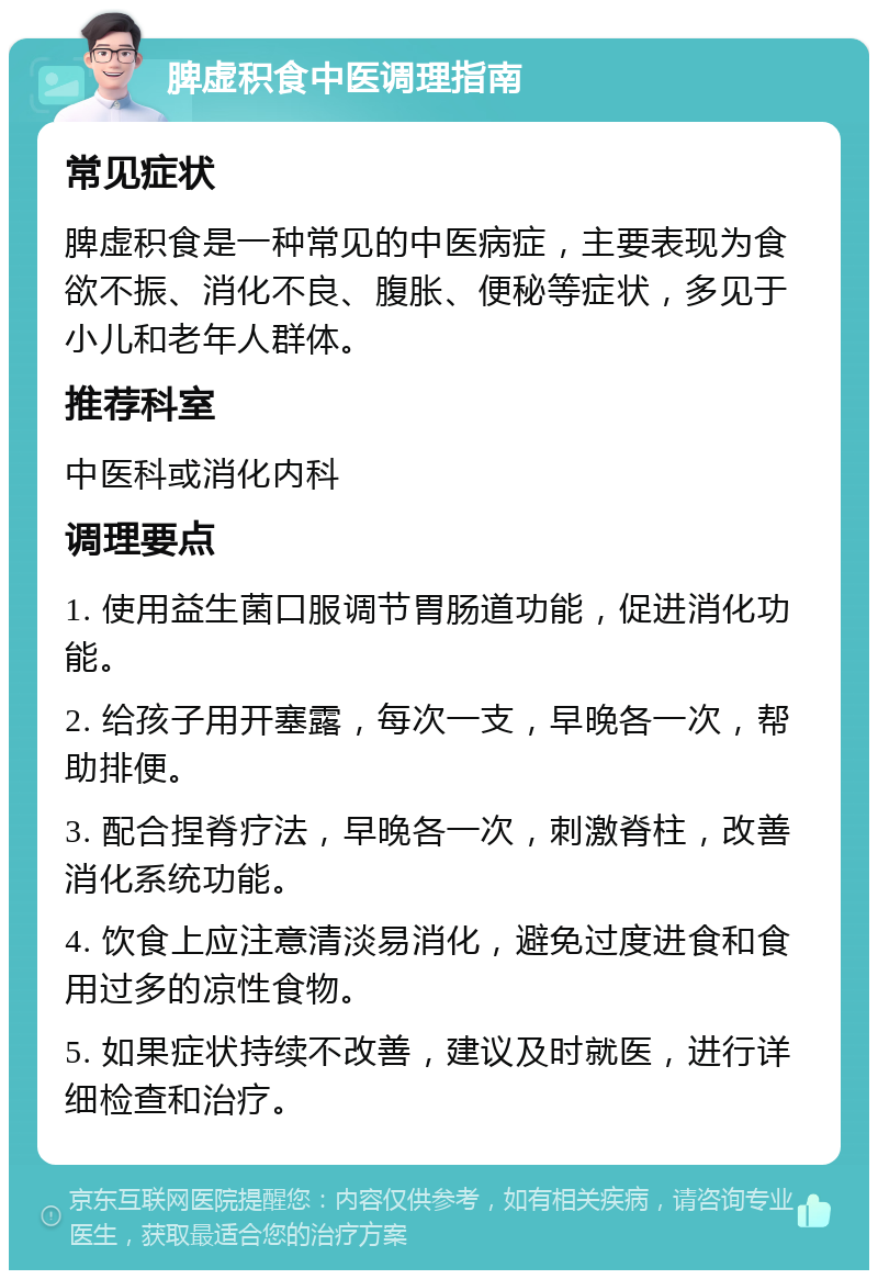 脾虚积食中医调理指南 常见症状 脾虚积食是一种常见的中医病症，主要表现为食欲不振、消化不良、腹胀、便秘等症状，多见于小儿和老年人群体。 推荐科室 中医科或消化内科 调理要点 1. 使用益生菌口服调节胃肠道功能，促进消化功能。 2. 给孩子用开塞露，每次一支，早晚各一次，帮助排便。 3. 配合捏脊疗法，早晚各一次，刺激脊柱，改善消化系统功能。 4. 饮食上应注意清淡易消化，避免过度进食和食用过多的凉性食物。 5. 如果症状持续不改善，建议及时就医，进行详细检查和治疗。