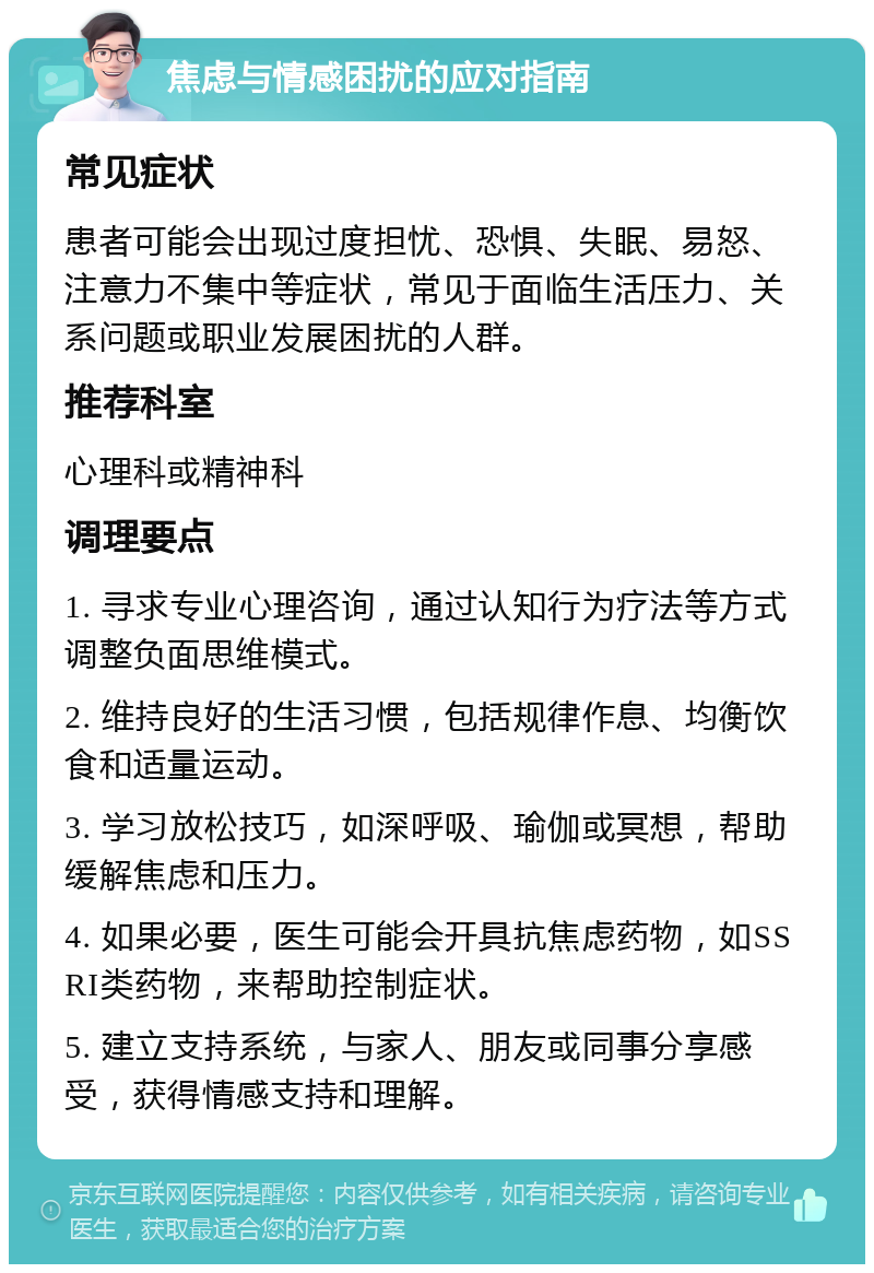 焦虑与情感困扰的应对指南 常见症状 患者可能会出现过度担忧、恐惧、失眠、易怒、注意力不集中等症状，常见于面临生活压力、关系问题或职业发展困扰的人群。 推荐科室 心理科或精神科 调理要点 1. 寻求专业心理咨询，通过认知行为疗法等方式调整负面思维模式。 2. 维持良好的生活习惯，包括规律作息、均衡饮食和适量运动。 3. 学习放松技巧，如深呼吸、瑜伽或冥想，帮助缓解焦虑和压力。 4. 如果必要，医生可能会开具抗焦虑药物，如SSRI类药物，来帮助控制症状。 5. 建立支持系统，与家人、朋友或同事分享感受，获得情感支持和理解。