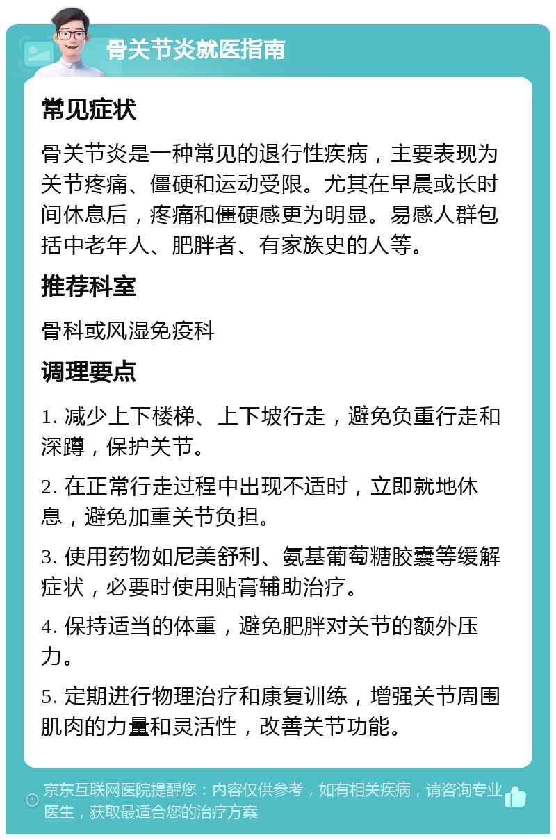 骨关节炎就医指南 常见症状 骨关节炎是一种常见的退行性疾病，主要表现为关节疼痛、僵硬和运动受限。尤其在早晨或长时间休息后，疼痛和僵硬感更为明显。易感人群包括中老年人、肥胖者、有家族史的人等。 推荐科室 骨科或风湿免疫科 调理要点 1. 减少上下楼梯、上下坡行走，避免负重行走和深蹲，保护关节。 2. 在正常行走过程中出现不适时，立即就地休息，避免加重关节负担。 3. 使用药物如尼美舒利、氨基葡萄糖胶囊等缓解症状，必要时使用贴膏辅助治疗。 4. 保持适当的体重，避免肥胖对关节的额外压力。 5. 定期进行物理治疗和康复训练，增强关节周围肌肉的力量和灵活性，改善关节功能。