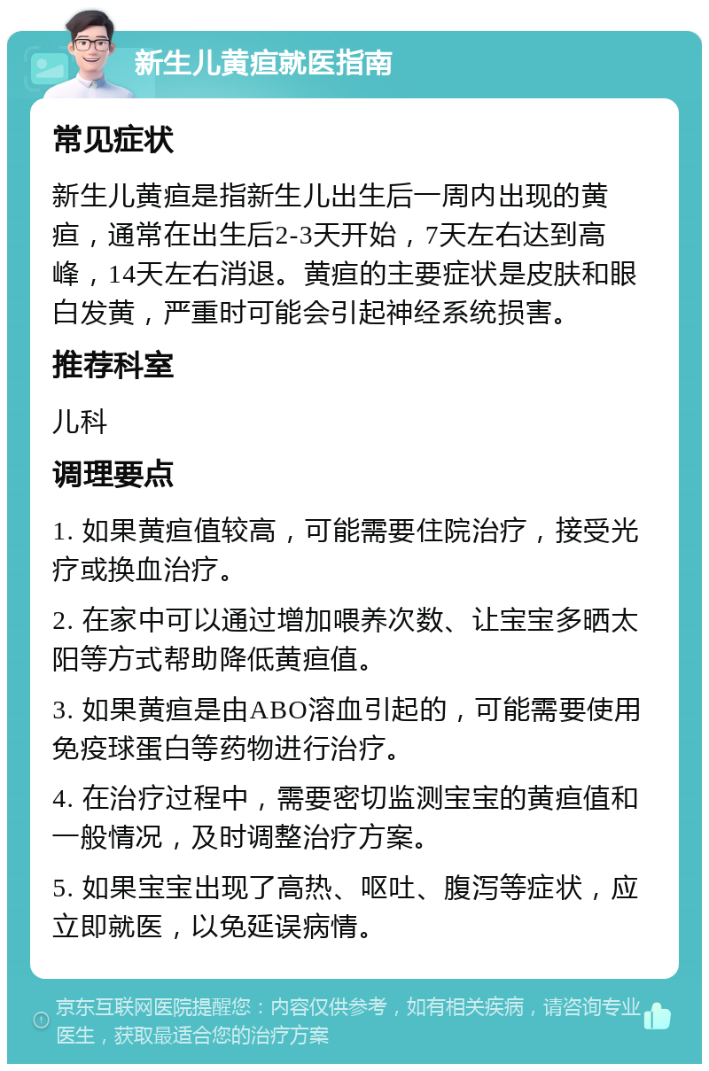 新生儿黄疸就医指南 常见症状 新生儿黄疸是指新生儿出生后一周内出现的黄疸，通常在出生后2-3天开始，7天左右达到高峰，14天左右消退。黄疸的主要症状是皮肤和眼白发黄，严重时可能会引起神经系统损害。 推荐科室 儿科 调理要点 1. 如果黄疸值较高，可能需要住院治疗，接受光疗或换血治疗。 2. 在家中可以通过增加喂养次数、让宝宝多晒太阳等方式帮助降低黄疸值。 3. 如果黄疸是由ABO溶血引起的，可能需要使用免疫球蛋白等药物进行治疗。 4. 在治疗过程中，需要密切监测宝宝的黄疸值和一般情况，及时调整治疗方案。 5. 如果宝宝出现了高热、呕吐、腹泻等症状，应立即就医，以免延误病情。