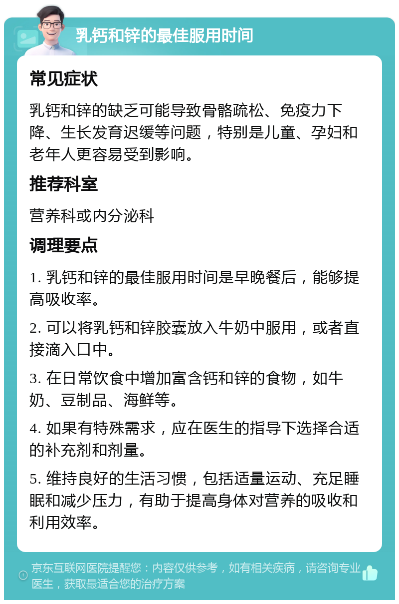 乳钙和锌的最佳服用时间 常见症状 乳钙和锌的缺乏可能导致骨骼疏松、免疫力下降、生长发育迟缓等问题，特别是儿童、孕妇和老年人更容易受到影响。 推荐科室 营养科或内分泌科 调理要点 1. 乳钙和锌的最佳服用时间是早晚餐后，能够提高吸收率。 2. 可以将乳钙和锌胶囊放入牛奶中服用，或者直接滴入口中。 3. 在日常饮食中增加富含钙和锌的食物，如牛奶、豆制品、海鲜等。 4. 如果有特殊需求，应在医生的指导下选择合适的补充剂和剂量。 5. 维持良好的生活习惯，包括适量运动、充足睡眠和减少压力，有助于提高身体对营养的吸收和利用效率。