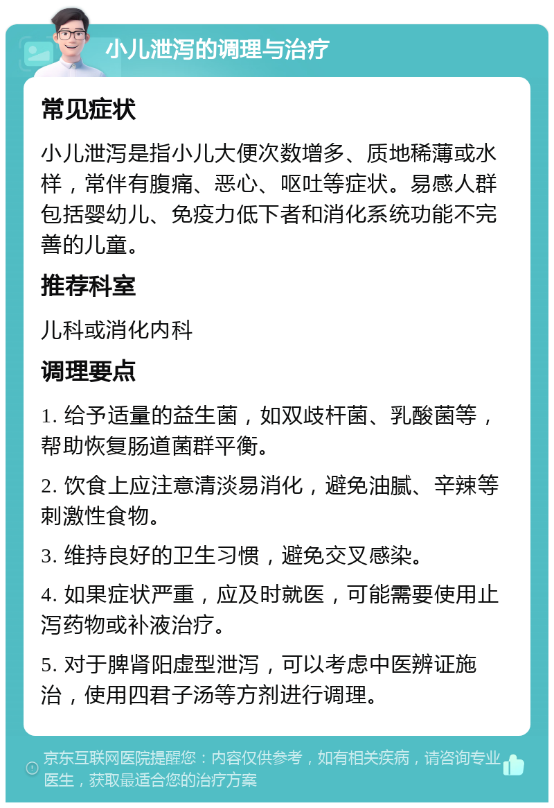 小儿泄泻的调理与治疗 常见症状 小儿泄泻是指小儿大便次数增多、质地稀薄或水样，常伴有腹痛、恶心、呕吐等症状。易感人群包括婴幼儿、免疫力低下者和消化系统功能不完善的儿童。 推荐科室 儿科或消化内科 调理要点 1. 给予适量的益生菌，如双歧杆菌、乳酸菌等，帮助恢复肠道菌群平衡。 2. 饮食上应注意清淡易消化，避免油腻、辛辣等刺激性食物。 3. 维持良好的卫生习惯，避免交叉感染。 4. 如果症状严重，应及时就医，可能需要使用止泻药物或补液治疗。 5. 对于脾肾阳虚型泄泻，可以考虑中医辨证施治，使用四君子汤等方剂进行调理。