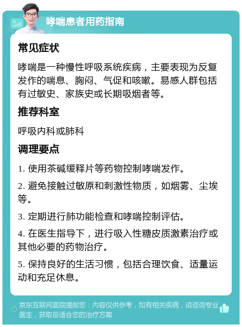 哮喘患者用药指南 常见症状 哮喘是一种慢性呼吸系统疾病，主要表现为反复发作的喘息、胸闷、气促和咳嗽。易感人群包括有过敏史、家族史或长期吸烟者等。 推荐科室 呼吸内科或肺科 调理要点 1. 使用茶碱缓释片等药物控制哮喘发作。 2. 避免接触过敏原和刺激性物质，如烟雾、尘埃等。 3. 定期进行肺功能检查和哮喘控制评估。 4. 在医生指导下，进行吸入性糖皮质激素治疗或其他必要的药物治疗。 5. 保持良好的生活习惯，包括合理饮食、适量运动和充足休息。