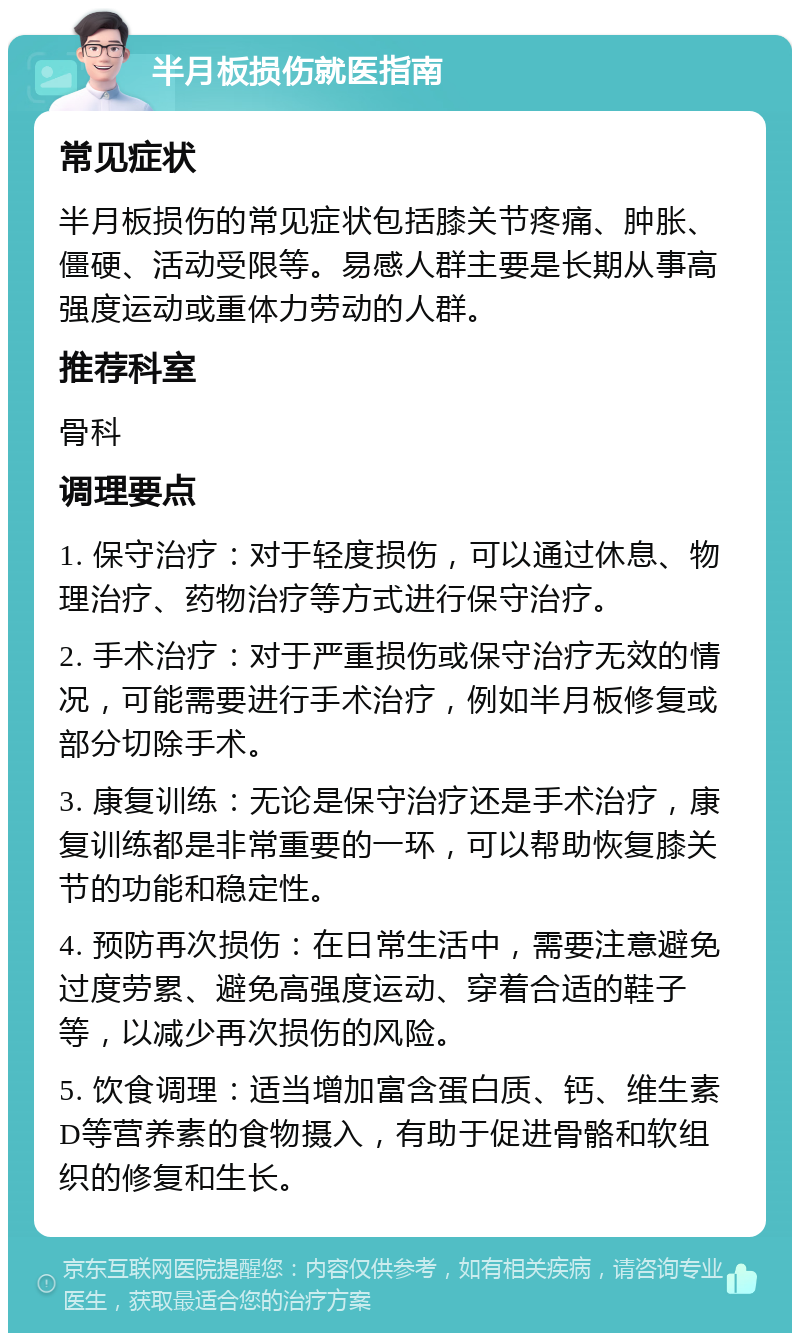 半月板损伤就医指南 常见症状 半月板损伤的常见症状包括膝关节疼痛、肿胀、僵硬、活动受限等。易感人群主要是长期从事高强度运动或重体力劳动的人群。 推荐科室 骨科 调理要点 1. 保守治疗：对于轻度损伤，可以通过休息、物理治疗、药物治疗等方式进行保守治疗。 2. 手术治疗：对于严重损伤或保守治疗无效的情况，可能需要进行手术治疗，例如半月板修复或部分切除手术。 3. 康复训练：无论是保守治疗还是手术治疗，康复训练都是非常重要的一环，可以帮助恢复膝关节的功能和稳定性。 4. 预防再次损伤：在日常生活中，需要注意避免过度劳累、避免高强度运动、穿着合适的鞋子等，以减少再次损伤的风险。 5. 饮食调理：适当增加富含蛋白质、钙、维生素D等营养素的食物摄入，有助于促进骨骼和软组织的修复和生长。