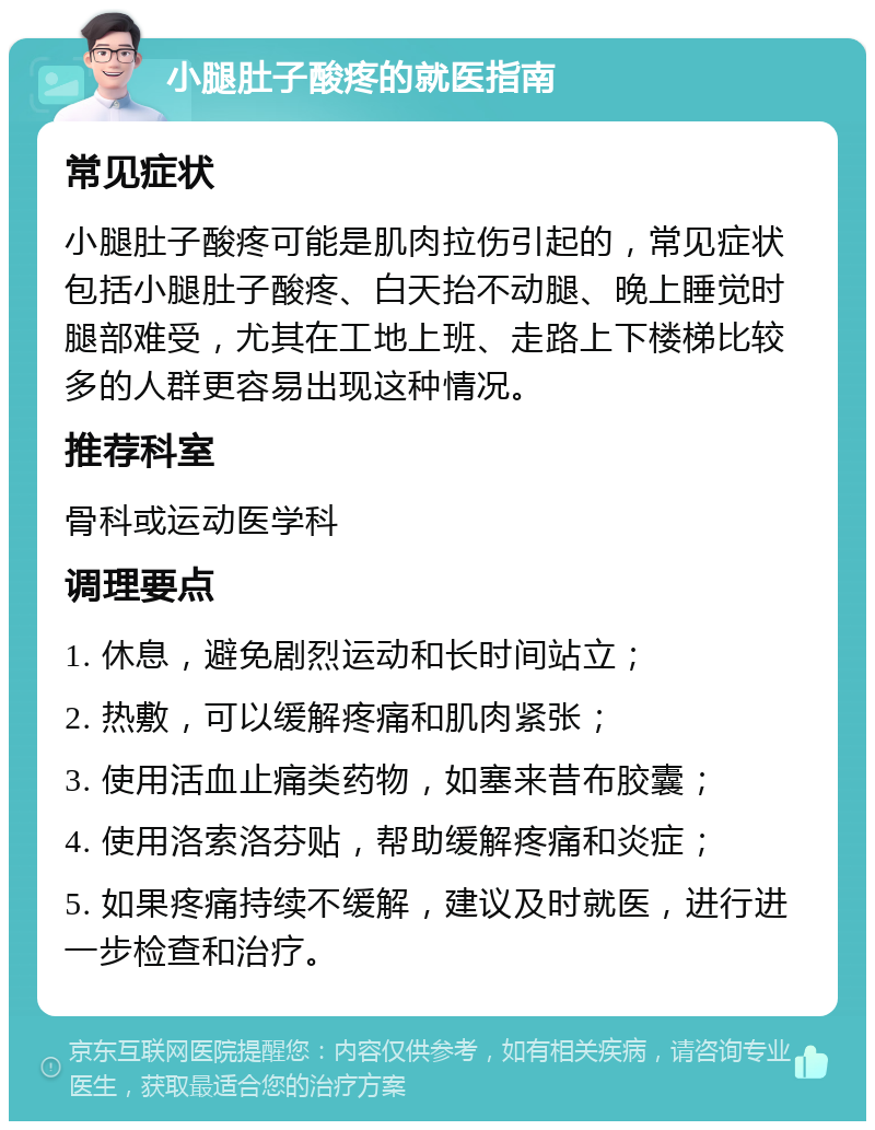 小腿肚子酸疼的就医指南 常见症状 小腿肚子酸疼可能是肌肉拉伤引起的，常见症状包括小腿肚子酸疼、白天抬不动腿、晚上睡觉时腿部难受，尤其在工地上班、走路上下楼梯比较多的人群更容易出现这种情况。 推荐科室 骨科或运动医学科 调理要点 1. 休息，避免剧烈运动和长时间站立； 2. 热敷，可以缓解疼痛和肌肉紧张； 3. 使用活血止痛类药物，如塞来昔布胶囊； 4. 使用洛索洛芬贴，帮助缓解疼痛和炎症； 5. 如果疼痛持续不缓解，建议及时就医，进行进一步检查和治疗。