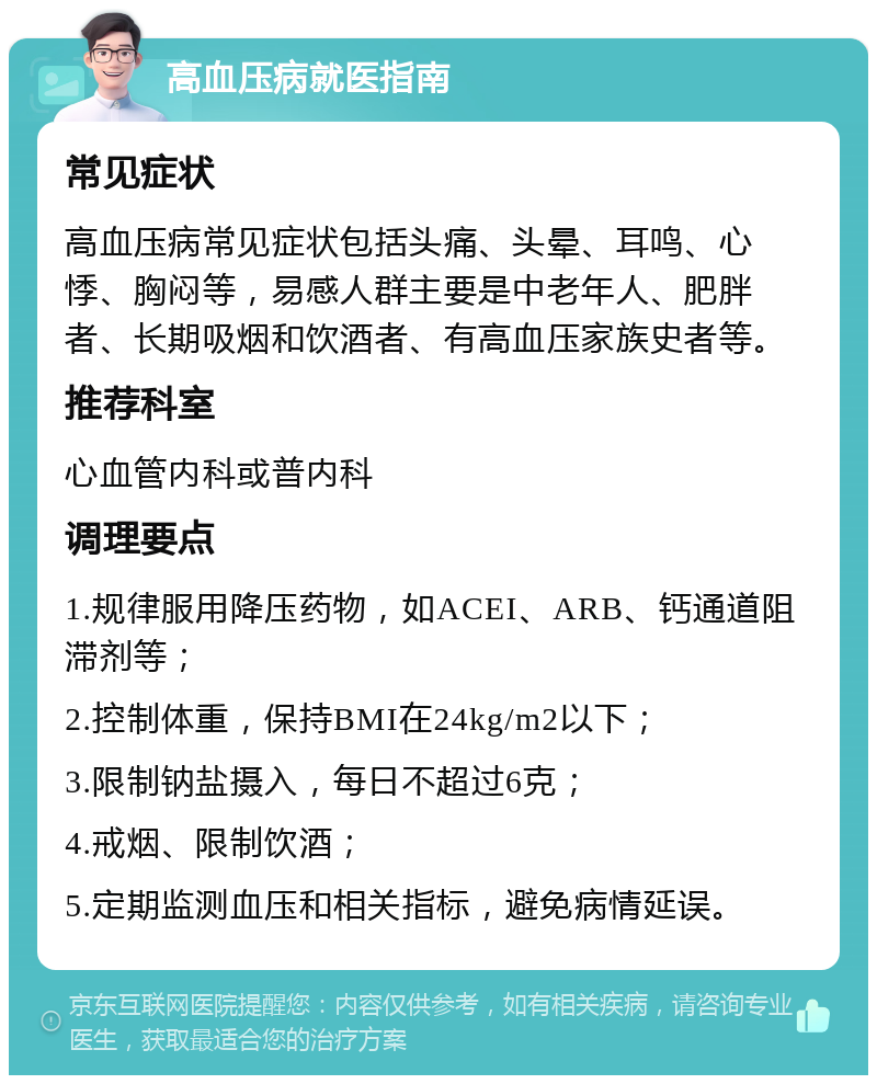 高血压病就医指南 常见症状 高血压病常见症状包括头痛、头晕、耳鸣、心悸、胸闷等，易感人群主要是中老年人、肥胖者、长期吸烟和饮酒者、有高血压家族史者等。 推荐科室 心血管内科或普内科 调理要点 1.规律服用降压药物，如ACEI、ARB、钙通道阻滞剂等； 2.控制体重，保持BMI在24kg/m2以下； 3.限制钠盐摄入，每日不超过6克； 4.戒烟、限制饮酒； 5.定期监测血压和相关指标，避免病情延误。