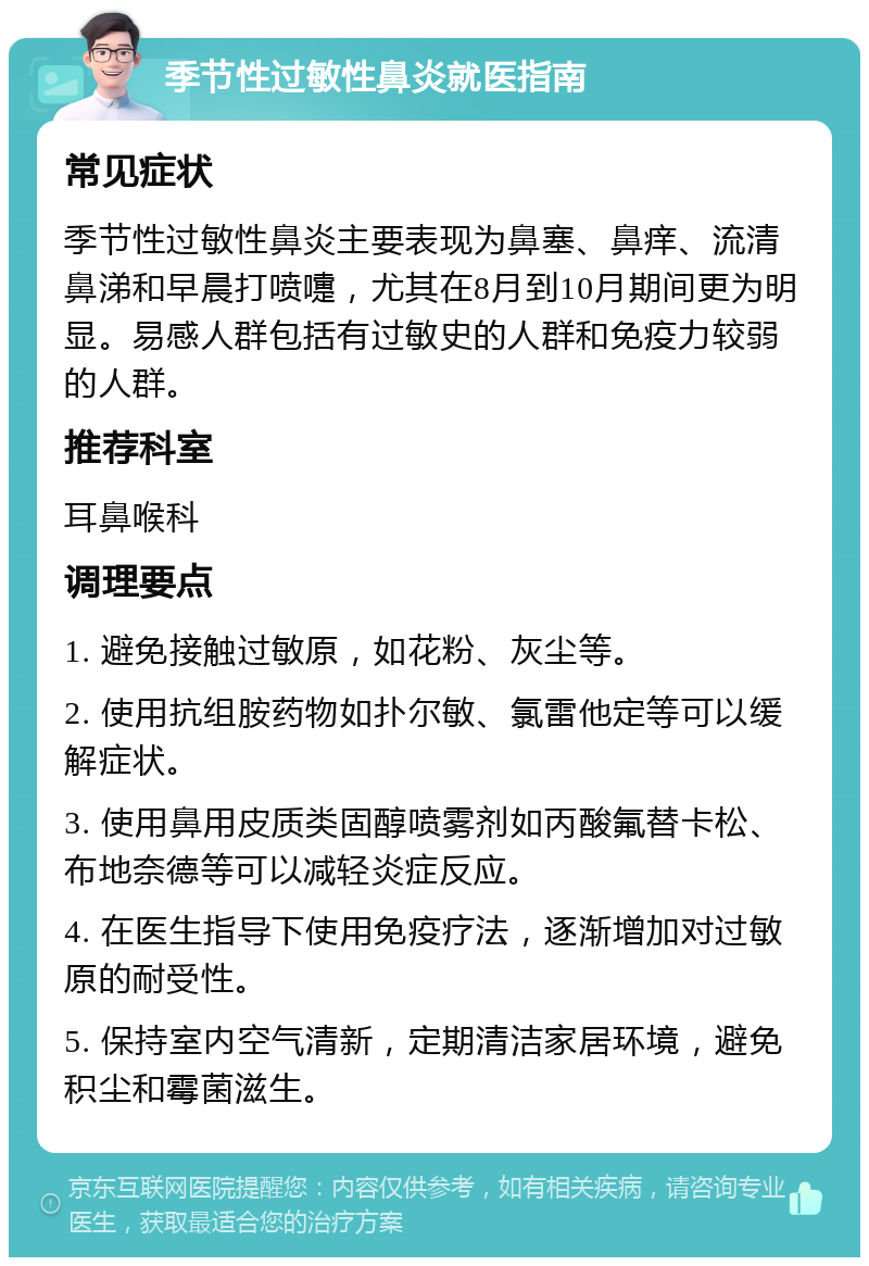 季节性过敏性鼻炎就医指南 常见症状 季节性过敏性鼻炎主要表现为鼻塞、鼻痒、流清鼻涕和早晨打喷嚏，尤其在8月到10月期间更为明显。易感人群包括有过敏史的人群和免疫力较弱的人群。 推荐科室 耳鼻喉科 调理要点 1. 避免接触过敏原，如花粉、灰尘等。 2. 使用抗组胺药物如扑尔敏、氯雷他定等可以缓解症状。 3. 使用鼻用皮质类固醇喷雾剂如丙酸氟替卡松、布地奈德等可以减轻炎症反应。 4. 在医生指导下使用免疫疗法，逐渐增加对过敏原的耐受性。 5. 保持室内空气清新，定期清洁家居环境，避免积尘和霉菌滋生。