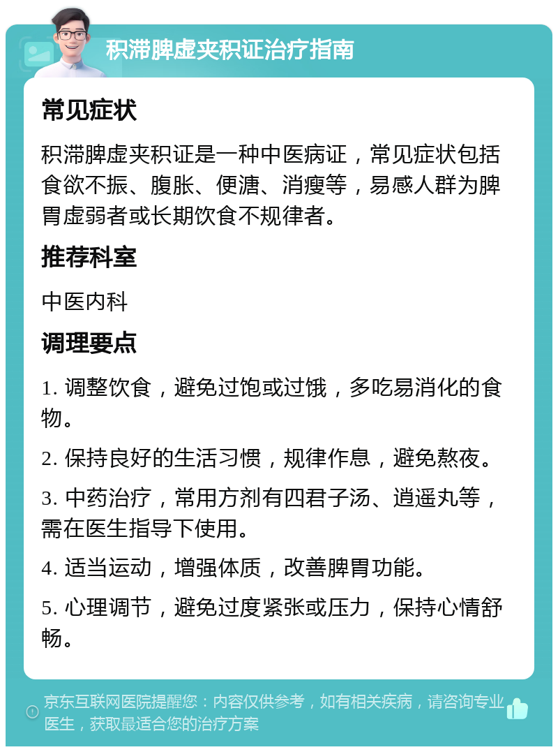 积滞脾虚夹积证治疗指南 常见症状 积滞脾虚夹积证是一种中医病证，常见症状包括食欲不振、腹胀、便溏、消瘦等，易感人群为脾胃虚弱者或长期饮食不规律者。 推荐科室 中医内科 调理要点 1. 调整饮食，避免过饱或过饿，多吃易消化的食物。 2. 保持良好的生活习惯，规律作息，避免熬夜。 3. 中药治疗，常用方剂有四君子汤、逍遥丸等，需在医生指导下使用。 4. 适当运动，增强体质，改善脾胃功能。 5. 心理调节，避免过度紧张或压力，保持心情舒畅。