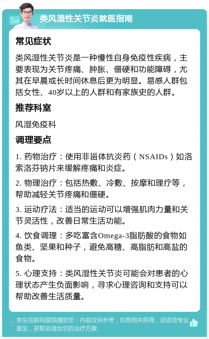 类风湿性关节炎就医指南 常见症状 类风湿性关节炎是一种慢性自身免疫性疾病，主要表现为关节疼痛、肿胀、僵硬和功能障碍，尤其在早晨或长时间休息后更为明显。易感人群包括女性、40岁以上的人群和有家族史的人群。 推荐科室 风湿免疫科 调理要点 1. 药物治疗：使用非甾体抗炎药（NSAIDs）如洛索洛芬钠片来缓解疼痛和炎症。 2. 物理治疗：包括热敷、冷敷、按摩和理疗等，帮助减轻关节疼痛和僵硬。 3. 运动疗法：适当的运动可以增强肌肉力量和关节灵活性，改善日常生活功能。 4. 饮食调理：多吃富含Omega-3脂肪酸的食物如鱼类、坚果和种子，避免高糖、高脂肪和高盐的食物。 5. 心理支持：类风湿性关节炎可能会对患者的心理状态产生负面影响，寻求心理咨询和支持可以帮助改善生活质量。