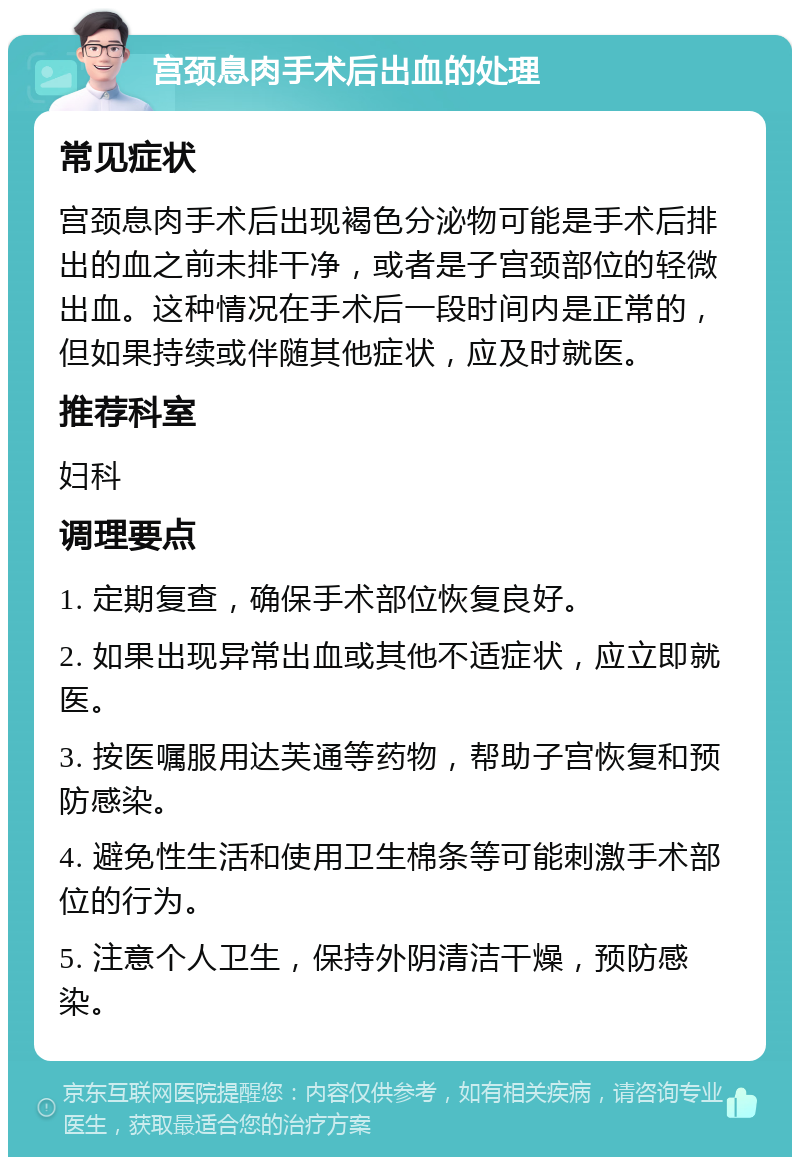 宫颈息肉手术后出血的处理 常见症状 宫颈息肉手术后出现褐色分泌物可能是手术后排出的血之前未排干净，或者是子宫颈部位的轻微出血。这种情况在手术后一段时间内是正常的，但如果持续或伴随其他症状，应及时就医。 推荐科室 妇科 调理要点 1. 定期复查，确保手术部位恢复良好。 2. 如果出现异常出血或其他不适症状，应立即就医。 3. 按医嘱服用达芙通等药物，帮助子宫恢复和预防感染。 4. 避免性生活和使用卫生棉条等可能刺激手术部位的行为。 5. 注意个人卫生，保持外阴清洁干燥，预防感染。