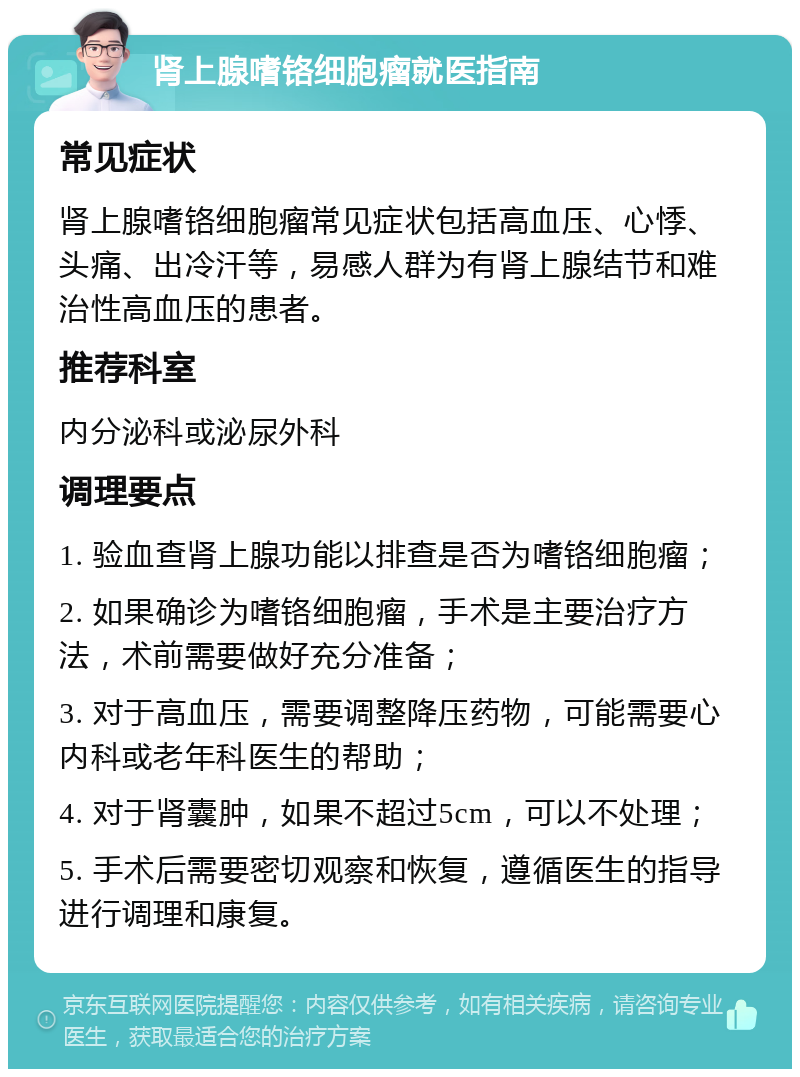 肾上腺嗜铬细胞瘤就医指南 常见症状 肾上腺嗜铬细胞瘤常见症状包括高血压、心悸、头痛、出冷汗等，易感人群为有肾上腺结节和难治性高血压的患者。 推荐科室 内分泌科或泌尿外科 调理要点 1. 验血查肾上腺功能以排查是否为嗜铬细胞瘤； 2. 如果确诊为嗜铬细胞瘤，手术是主要治疗方法，术前需要做好充分准备； 3. 对于高血压，需要调整降压药物，可能需要心内科或老年科医生的帮助； 4. 对于肾囊肿，如果不超过5cm，可以不处理； 5. 手术后需要密切观察和恢复，遵循医生的指导进行调理和康复。