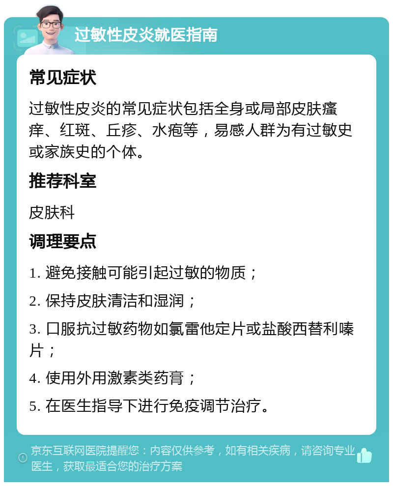 过敏性皮炎就医指南 常见症状 过敏性皮炎的常见症状包括全身或局部皮肤瘙痒、红斑、丘疹、水疱等，易感人群为有过敏史或家族史的个体。 推荐科室 皮肤科 调理要点 1. 避免接触可能引起过敏的物质； 2. 保持皮肤清洁和湿润； 3. 口服抗过敏药物如氯雷他定片或盐酸西替利嗪片； 4. 使用外用激素类药膏； 5. 在医生指导下进行免疫调节治疗。