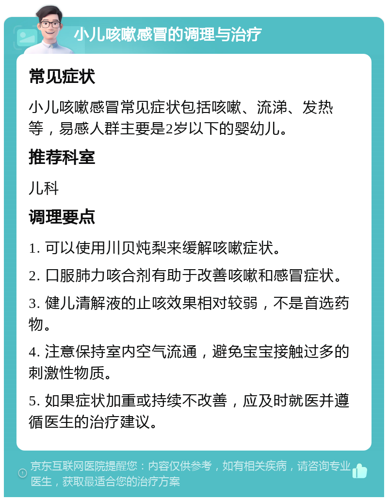 小儿咳嗽感冒的调理与治疗 常见症状 小儿咳嗽感冒常见症状包括咳嗽、流涕、发热等，易感人群主要是2岁以下的婴幼儿。 推荐科室 儿科 调理要点 1. 可以使用川贝炖梨来缓解咳嗽症状。 2. 口服肺力咳合剂有助于改善咳嗽和感冒症状。 3. 健儿清解液的止咳效果相对较弱，不是首选药物。 4. 注意保持室内空气流通，避免宝宝接触过多的刺激性物质。 5. 如果症状加重或持续不改善，应及时就医并遵循医生的治疗建议。