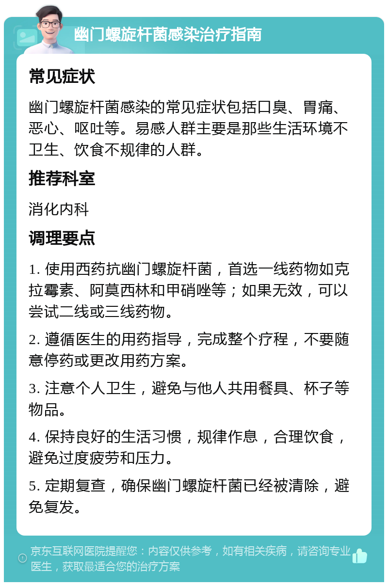 幽门螺旋杆菌感染治疗指南 常见症状 幽门螺旋杆菌感染的常见症状包括口臭、胃痛、恶心、呕吐等。易感人群主要是那些生活环境不卫生、饮食不规律的人群。 推荐科室 消化内科 调理要点 1. 使用西药抗幽门螺旋杆菌，首选一线药物如克拉霉素、阿莫西林和甲硝唑等；如果无效，可以尝试二线或三线药物。 2. 遵循医生的用药指导，完成整个疗程，不要随意停药或更改用药方案。 3. 注意个人卫生，避免与他人共用餐具、杯子等物品。 4. 保持良好的生活习惯，规律作息，合理饮食，避免过度疲劳和压力。 5. 定期复查，确保幽门螺旋杆菌已经被清除，避免复发。