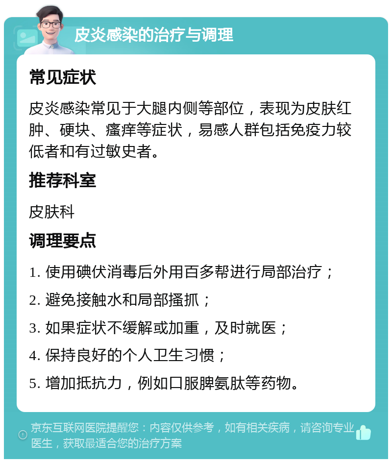 皮炎感染的治疗与调理 常见症状 皮炎感染常见于大腿内侧等部位，表现为皮肤红肿、硬块、瘙痒等症状，易感人群包括免疫力较低者和有过敏史者。 推荐科室 皮肤科 调理要点 1. 使用碘伏消毒后外用百多帮进行局部治疗； 2. 避免接触水和局部搔抓； 3. 如果症状不缓解或加重，及时就医； 4. 保持良好的个人卫生习惯； 5. 增加抵抗力，例如口服脾氨肽等药物。