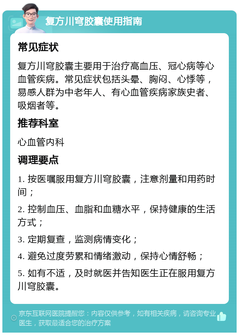 复方川穹胶囊使用指南 常见症状 复方川穹胶囊主要用于治疗高血压、冠心病等心血管疾病。常见症状包括头晕、胸闷、心悸等，易感人群为中老年人、有心血管疾病家族史者、吸烟者等。 推荐科室 心血管内科 调理要点 1. 按医嘱服用复方川穹胶囊，注意剂量和用药时间； 2. 控制血压、血脂和血糖水平，保持健康的生活方式； 3. 定期复查，监测病情变化； 4. 避免过度劳累和情绪激动，保持心情舒畅； 5. 如有不适，及时就医并告知医生正在服用复方川穹胶囊。