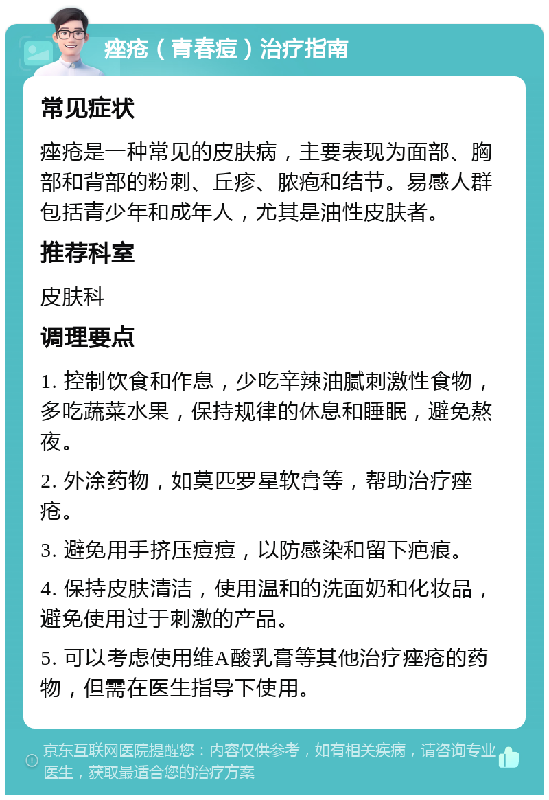 痤疮（青春痘）治疗指南 常见症状 痤疮是一种常见的皮肤病，主要表现为面部、胸部和背部的粉刺、丘疹、脓疱和结节。易感人群包括青少年和成年人，尤其是油性皮肤者。 推荐科室 皮肤科 调理要点 1. 控制饮食和作息，少吃辛辣油腻刺激性食物，多吃蔬菜水果，保持规律的休息和睡眠，避免熬夜。 2. 外涂药物，如莫匹罗星软膏等，帮助治疗痤疮。 3. 避免用手挤压痘痘，以防感染和留下疤痕。 4. 保持皮肤清洁，使用温和的洗面奶和化妆品，避免使用过于刺激的产品。 5. 可以考虑使用维A酸乳膏等其他治疗痤疮的药物，但需在医生指导下使用。