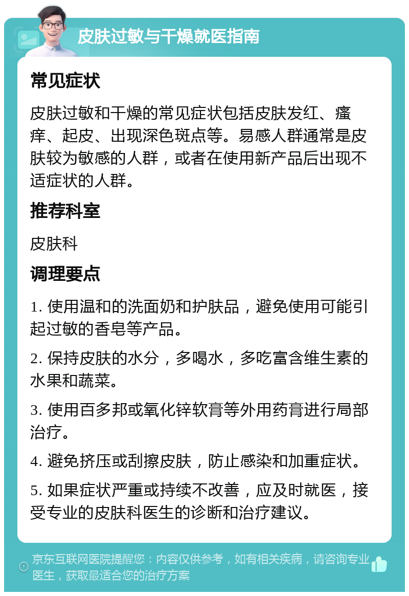 皮肤过敏与干燥就医指南 常见症状 皮肤过敏和干燥的常见症状包括皮肤发红、瘙痒、起皮、出现深色斑点等。易感人群通常是皮肤较为敏感的人群，或者在使用新产品后出现不适症状的人群。 推荐科室 皮肤科 调理要点 1. 使用温和的洗面奶和护肤品，避免使用可能引起过敏的香皂等产品。 2. 保持皮肤的水分，多喝水，多吃富含维生素的水果和蔬菜。 3. 使用百多邦或氧化锌软膏等外用药膏进行局部治疗。 4. 避免挤压或刮擦皮肤，防止感染和加重症状。 5. 如果症状严重或持续不改善，应及时就医，接受专业的皮肤科医生的诊断和治疗建议。