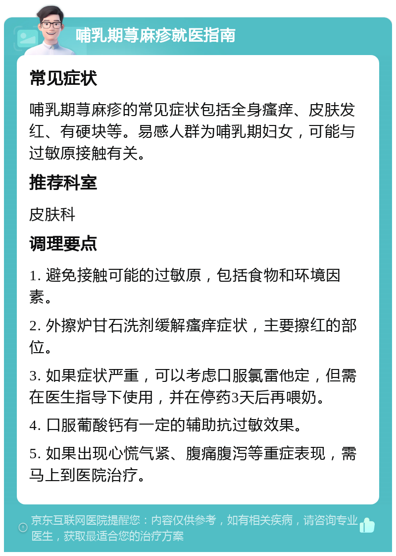 哺乳期荨麻疹就医指南 常见症状 哺乳期荨麻疹的常见症状包括全身瘙痒、皮肤发红、有硬块等。易感人群为哺乳期妇女，可能与过敏原接触有关。 推荐科室 皮肤科 调理要点 1. 避免接触可能的过敏原，包括食物和环境因素。 2. 外擦炉甘石洗剂缓解瘙痒症状，主要擦红的部位。 3. 如果症状严重，可以考虑口服氯雷他定，但需在医生指导下使用，并在停药3天后再喂奶。 4. 口服葡酸钙有一定的辅助抗过敏效果。 5. 如果出现心慌气紧、腹痛腹泻等重症表现，需马上到医院治疗。