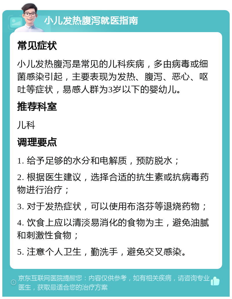 小儿发热腹泻就医指南 常见症状 小儿发热腹泻是常见的儿科疾病，多由病毒或细菌感染引起，主要表现为发热、腹泻、恶心、呕吐等症状，易感人群为3岁以下的婴幼儿。 推荐科室 儿科 调理要点 1. 给予足够的水分和电解质，预防脱水； 2. 根据医生建议，选择合适的抗生素或抗病毒药物进行治疗； 3. 对于发热症状，可以使用布洛芬等退烧药物； 4. 饮食上应以清淡易消化的食物为主，避免油腻和刺激性食物； 5. 注意个人卫生，勤洗手，避免交叉感染。