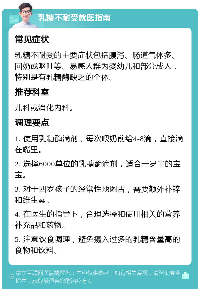 乳糖不耐受就医指南 常见症状 乳糖不耐受的主要症状包括腹泻、肠道气体多、回奶或呕吐等。易感人群为婴幼儿和部分成人，特别是有乳糖酶缺乏的个体。 推荐科室 儿科或消化内科。 调理要点 1. 使用乳糖酶滴剂，每次喂奶前给4-8滴，直接滴在嘴里。 2. 选择6000单位的乳糖酶滴剂，适合一岁半的宝宝。 3. 对于四岁孩子的经常性地图舌，需要额外补锌和维生素。 4. 在医生的指导下，合理选择和使用相关的营养补充品和药物。 5. 注意饮食调理，避免摄入过多的乳糖含量高的食物和饮料。