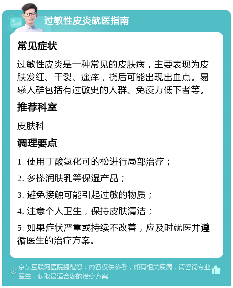 过敏性皮炎就医指南 常见症状 过敏性皮炎是一种常见的皮肤病，主要表现为皮肤发红、干裂、瘙痒，挠后可能出现出血点。易感人群包括有过敏史的人群、免疫力低下者等。 推荐科室 皮肤科 调理要点 1. 使用丁酸氢化可的松进行局部治疗； 2. 多搽润肤乳等保湿产品； 3. 避免接触可能引起过敏的物质； 4. 注意个人卫生，保持皮肤清洁； 5. 如果症状严重或持续不改善，应及时就医并遵循医生的治疗方案。