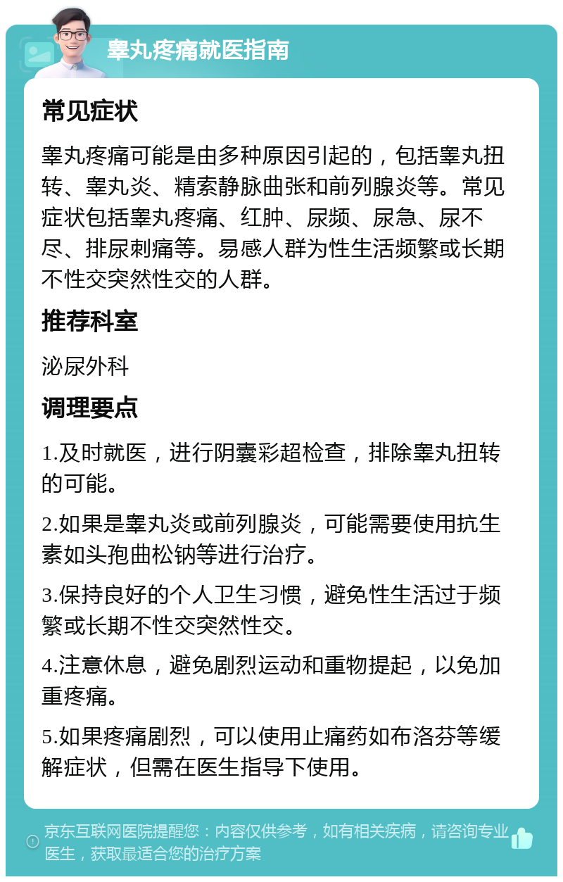 睾丸疼痛就医指南 常见症状 睾丸疼痛可能是由多种原因引起的，包括睾丸扭转、睾丸炎、精索静脉曲张和前列腺炎等。常见症状包括睾丸疼痛、红肿、尿频、尿急、尿不尽、排尿刺痛等。易感人群为性生活频繁或长期不性交突然性交的人群。 推荐科室 泌尿外科 调理要点 1.及时就医，进行阴囊彩超检查，排除睾丸扭转的可能。 2.如果是睾丸炎或前列腺炎，可能需要使用抗生素如头孢曲松钠等进行治疗。 3.保持良好的个人卫生习惯，避免性生活过于频繁或长期不性交突然性交。 4.注意休息，避免剧烈运动和重物提起，以免加重疼痛。 5.如果疼痛剧烈，可以使用止痛药如布洛芬等缓解症状，但需在医生指导下使用。