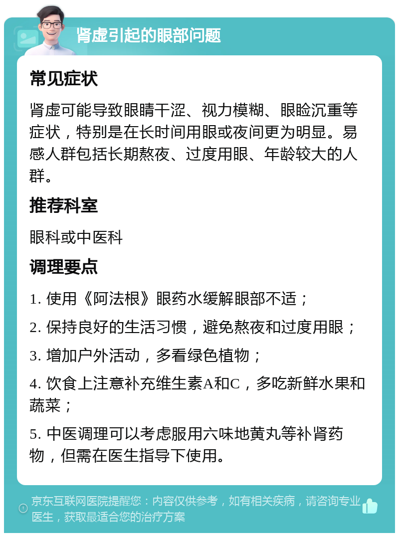 肾虚引起的眼部问题 常见症状 肾虚可能导致眼睛干涩、视力模糊、眼睑沉重等症状，特别是在长时间用眼或夜间更为明显。易感人群包括长期熬夜、过度用眼、年龄较大的人群。 推荐科室 眼科或中医科 调理要点 1. 使用《阿法根》眼药水缓解眼部不适； 2. 保持良好的生活习惯，避免熬夜和过度用眼； 3. 增加户外活动，多看绿色植物； 4. 饮食上注意补充维生素A和C，多吃新鲜水果和蔬菜； 5. 中医调理可以考虑服用六味地黄丸等补肾药物，但需在医生指导下使用。