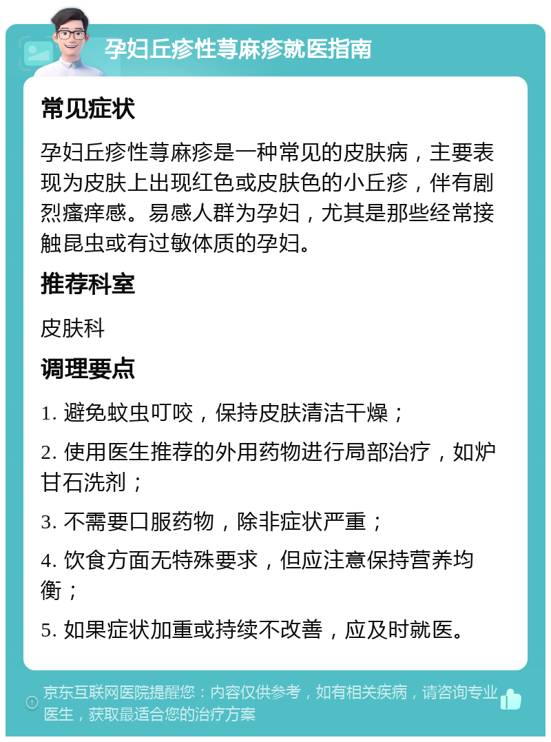 孕妇丘疹性荨麻疹就医指南 常见症状 孕妇丘疹性荨麻疹是一种常见的皮肤病，主要表现为皮肤上出现红色或皮肤色的小丘疹，伴有剧烈瘙痒感。易感人群为孕妇，尤其是那些经常接触昆虫或有过敏体质的孕妇。 推荐科室 皮肤科 调理要点 1. 避免蚊虫叮咬，保持皮肤清洁干燥； 2. 使用医生推荐的外用药物进行局部治疗，如炉甘石洗剂； 3. 不需要口服药物，除非症状严重； 4. 饮食方面无特殊要求，但应注意保持营养均衡； 5. 如果症状加重或持续不改善，应及时就医。