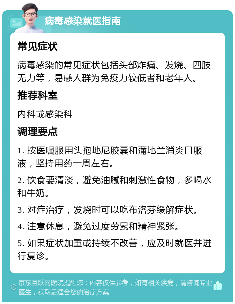 病毒感染就医指南 常见症状 病毒感染的常见症状包括头部炸痛、发烧、四肢无力等，易感人群为免疫力较低者和老年人。 推荐科室 内科或感染科 调理要点 1. 按医嘱服用头孢地尼胶囊和蒲地兰消炎口服液，坚持用药一周左右。 2. 饮食要清淡，避免油腻和刺激性食物，多喝水和牛奶。 3. 对症治疗，发烧时可以吃布洛芬缓解症状。 4. 注意休息，避免过度劳累和精神紧张。 5. 如果症状加重或持续不改善，应及时就医并进行复诊。