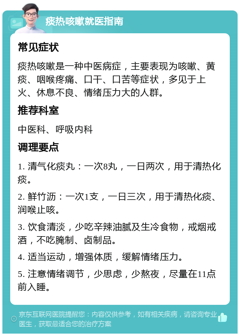 痰热咳嗽就医指南 常见症状 痰热咳嗽是一种中医病症，主要表现为咳嗽、黄痰、咽喉疼痛、口干、口苦等症状，多见于上火、休息不良、情绪压力大的人群。 推荐科室 中医科、呼吸内科 调理要点 1. 清气化痰丸：一次8丸，一日两次，用于清热化痰。 2. 鲜竹沥：一次1支，一日三次，用于清热化痰、润喉止咳。 3. 饮食清淡，少吃辛辣油腻及生冷食物，戒烟戒酒，不吃腌制、卤制品。 4. 适当运动，增强体质，缓解情绪压力。 5. 注意情绪调节，少思虑，少熬夜，尽量在11点前入睡。