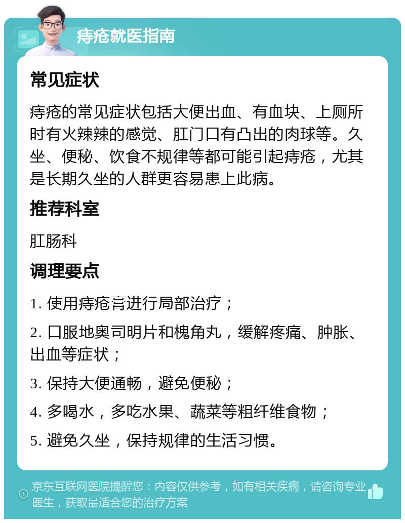 痔疮就医指南 常见症状 痔疮的常见症状包括大便出血、有血块、上厕所时有火辣辣的感觉、肛门口有凸出的肉球等。久坐、便秘、饮食不规律等都可能引起痔疮，尤其是长期久坐的人群更容易患上此病。 推荐科室 肛肠科 调理要点 1. 使用痔疮膏进行局部治疗； 2. 口服地奥司明片和槐角丸，缓解疼痛、肿胀、出血等症状； 3. 保持大便通畅，避免便秘； 4. 多喝水，多吃水果、蔬菜等粗纤维食物； 5. 避免久坐，保持规律的生活习惯。