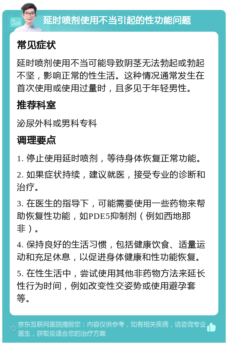 延时喷剂使用不当引起的性功能问题 常见症状 延时喷剂使用不当可能导致阴茎无法勃起或勃起不坚，影响正常的性生活。这种情况通常发生在首次使用或使用过量时，且多见于年轻男性。 推荐科室 泌尿外科或男科专科 调理要点 1. 停止使用延时喷剂，等待身体恢复正常功能。 2. 如果症状持续，建议就医，接受专业的诊断和治疗。 3. 在医生的指导下，可能需要使用一些药物来帮助恢复性功能，如PDE5抑制剂（例如西地那非）。 4. 保持良好的生活习惯，包括健康饮食、适量运动和充足休息，以促进身体健康和性功能恢复。 5. 在性生活中，尝试使用其他非药物方法来延长性行为时间，例如改变性交姿势或使用避孕套等。