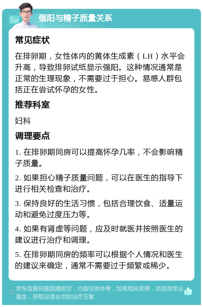 强阳与精子质量关系 常见症状 在排卵期，女性体内的黄体生成素（LH）水平会升高，导致排卵试纸显示强阳。这种情况通常是正常的生理现象，不需要过于担心。易感人群包括正在尝试怀孕的女性。 推荐科室 妇科 调理要点 1. 在排卵期同房可以提高怀孕几率，不会影响精子质量。 2. 如果担心精子质量问题，可以在医生的指导下进行相关检查和治疗。 3. 保持良好的生活习惯，包括合理饮食、适量运动和避免过度压力等。 4. 如果有肾虚等问题，应及时就医并按照医生的建议进行治疗和调理。 5. 在排卵期同房的频率可以根据个人情况和医生的建议来确定，通常不需要过于频繁或稀少。