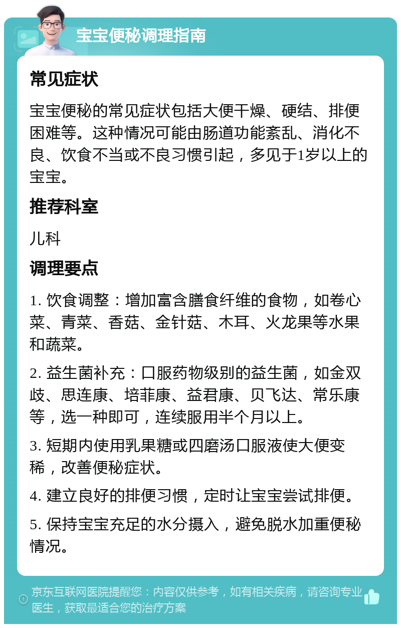 宝宝便秘调理指南 常见症状 宝宝便秘的常见症状包括大便干燥、硬结、排便困难等。这种情况可能由肠道功能紊乱、消化不良、饮食不当或不良习惯引起，多见于1岁以上的宝宝。 推荐科室 儿科 调理要点 1. 饮食调整：增加富含膳食纤维的食物，如卷心菜、青菜、香菇、金针菇、木耳、火龙果等水果和蔬菜。 2. 益生菌补充：口服药物级别的益生菌，如金双歧、思连康、培菲康、益君康、贝飞达、常乐康等，选一种即可，连续服用半个月以上。 3. 短期内使用乳果糖或四磨汤口服液使大便变稀，改善便秘症状。 4. 建立良好的排便习惯，定时让宝宝尝试排便。 5. 保持宝宝充足的水分摄入，避免脱水加重便秘情况。