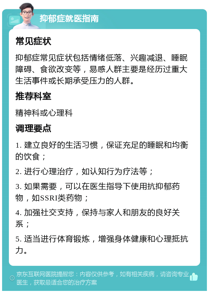 抑郁症就医指南 常见症状 抑郁症常见症状包括情绪低落、兴趣减退、睡眠障碍、食欲改变等，易感人群主要是经历过重大生活事件或长期承受压力的人群。 推荐科室 精神科或心理科 调理要点 1. 建立良好的生活习惯，保证充足的睡眠和均衡的饮食； 2. 进行心理治疗，如认知行为疗法等； 3. 如果需要，可以在医生指导下使用抗抑郁药物，如SSRI类药物； 4. 加强社交支持，保持与家人和朋友的良好关系； 5. 适当进行体育锻炼，增强身体健康和心理抵抗力。