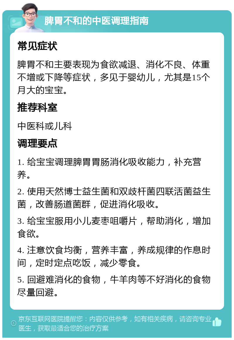 脾胃不和的中医调理指南 常见症状 脾胃不和主要表现为食欲减退、消化不良、体重不增或下降等症状，多见于婴幼儿，尤其是15个月大的宝宝。 推荐科室 中医科或儿科 调理要点 1. 给宝宝调理脾胃胃肠消化吸收能力，补充营养。 2. 使用天然博士益生菌和双歧杆菌四联活菌益生菌，改善肠道菌群，促进消化吸收。 3. 给宝宝服用小儿麦枣咀嚼片，帮助消化，增加食欲。 4. 注意饮食均衡，营养丰富，养成规律的作息时间，定时定点吃饭，减少零食。 5. 回避难消化的食物，牛羊肉等不好消化的食物尽量回避。