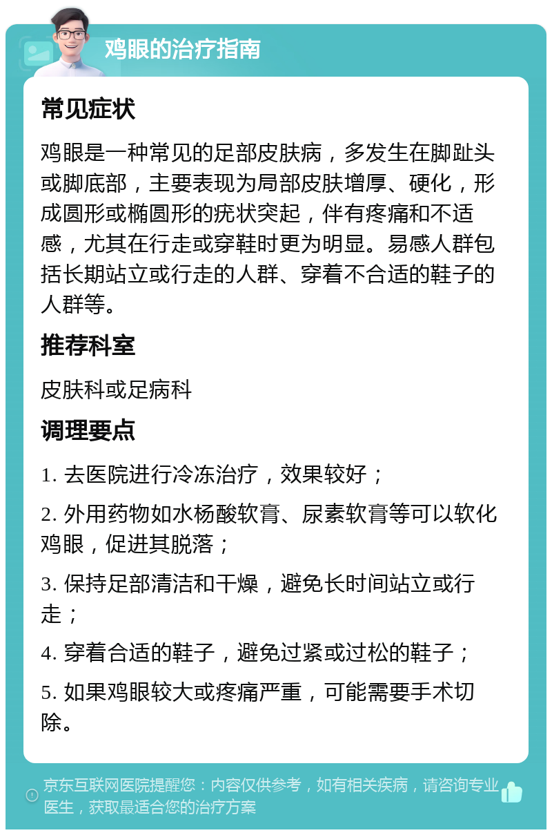 鸡眼的治疗指南 常见症状 鸡眼是一种常见的足部皮肤病，多发生在脚趾头或脚底部，主要表现为局部皮肤增厚、硬化，形成圆形或椭圆形的疣状突起，伴有疼痛和不适感，尤其在行走或穿鞋时更为明显。易感人群包括长期站立或行走的人群、穿着不合适的鞋子的人群等。 推荐科室 皮肤科或足病科 调理要点 1. 去医院进行冷冻治疗，效果较好； 2. 外用药物如水杨酸软膏、尿素软膏等可以软化鸡眼，促进其脱落； 3. 保持足部清洁和干燥，避免长时间站立或行走； 4. 穿着合适的鞋子，避免过紧或过松的鞋子； 5. 如果鸡眼较大或疼痛严重，可能需要手术切除。