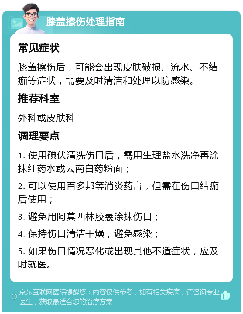 膝盖擦伤处理指南 常见症状 膝盖擦伤后，可能会出现皮肤破损、流水、不结痂等症状，需要及时清洁和处理以防感染。 推荐科室 外科或皮肤科 调理要点 1. 使用碘伏清洗伤口后，需用生理盐水洗净再涂抹红药水或云南白药粉面； 2. 可以使用百多邦等消炎药膏，但需在伤口结痂后使用； 3. 避免用阿莫西林胶囊涂抹伤口； 4. 保持伤口清洁干燥，避免感染； 5. 如果伤口情况恶化或出现其他不适症状，应及时就医。