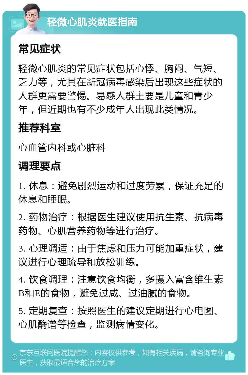 轻微心肌炎就医指南 常见症状 轻微心肌炎的常见症状包括心悸、胸闷、气短、乏力等，尤其在新冠病毒感染后出现这些症状的人群更需要警惕。易感人群主要是儿童和青少年，但近期也有不少成年人出现此类情况。 推荐科室 心血管内科或心脏科 调理要点 1. 休息：避免剧烈运动和过度劳累，保证充足的休息和睡眠。 2. 药物治疗：根据医生建议使用抗生素、抗病毒药物、心肌营养药物等进行治疗。 3. 心理调适：由于焦虑和压力可能加重症状，建议进行心理疏导和放松训练。 4. 饮食调理：注意饮食均衡，多摄入富含维生素B和E的食物，避免过咸、过油腻的食物。 5. 定期复查：按照医生的建议定期进行心电图、心肌酶谱等检查，监测病情变化。