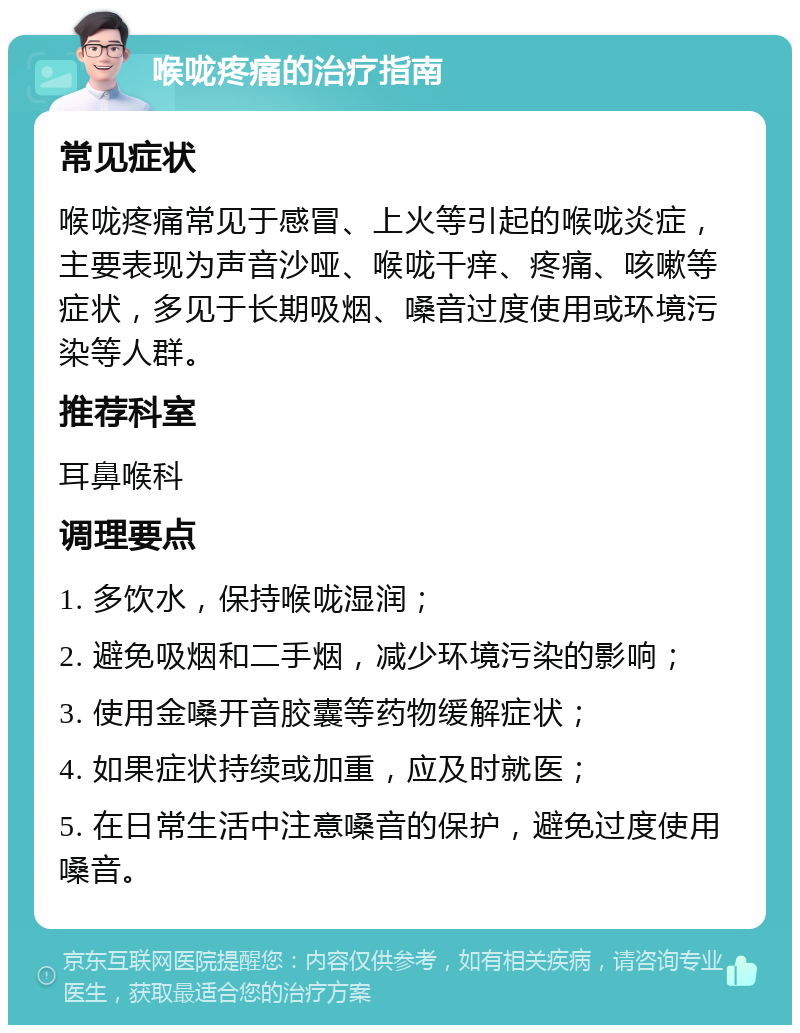 喉咙疼痛的治疗指南 常见症状 喉咙疼痛常见于感冒、上火等引起的喉咙炎症，主要表现为声音沙哑、喉咙干痒、疼痛、咳嗽等症状，多见于长期吸烟、嗓音过度使用或环境污染等人群。 推荐科室 耳鼻喉科 调理要点 1. 多饮水，保持喉咙湿润； 2. 避免吸烟和二手烟，减少环境污染的影响； 3. 使用金嗓开音胶囊等药物缓解症状； 4. 如果症状持续或加重，应及时就医； 5. 在日常生活中注意嗓音的保护，避免过度使用嗓音。