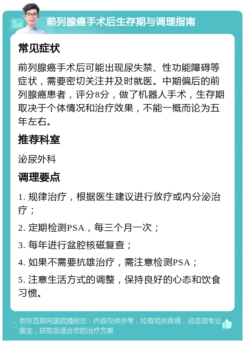 前列腺癌手术后生存期与调理指南 常见症状 前列腺癌手术后可能出现尿失禁、性功能障碍等症状，需要密切关注并及时就医。中期偏后的前列腺癌患者，评分8分，做了机器人手术，生存期取决于个体情况和治疗效果，不能一概而论为五年左右。 推荐科室 泌尿外科 调理要点 1. 规律治疗，根据医生建议进行放疗或内分泌治疗； 2. 定期检测PSA，每三个月一次； 3. 每年进行盆腔核磁复查； 4. 如果不需要抗雄治疗，需注意检测PSA； 5. 注意生活方式的调整，保持良好的心态和饮食习惯。