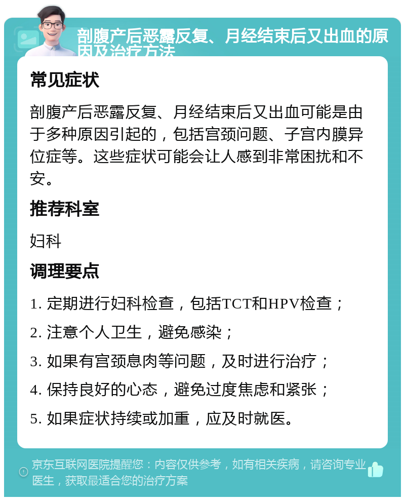 剖腹产后恶露反复、月经结束后又出血的原因及治疗方法 常见症状 剖腹产后恶露反复、月经结束后又出血可能是由于多种原因引起的，包括宫颈问题、子宫内膜异位症等。这些症状可能会让人感到非常困扰和不安。 推荐科室 妇科 调理要点 1. 定期进行妇科检查，包括TCT和HPV检查； 2. 注意个人卫生，避免感染； 3. 如果有宫颈息肉等问题，及时进行治疗； 4. 保持良好的心态，避免过度焦虑和紧张； 5. 如果症状持续或加重，应及时就医。