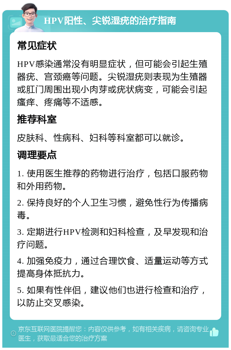 HPV阳性、尖锐湿疣的治疗指南 常见症状 HPV感染通常没有明显症状，但可能会引起生殖器疣、宫颈癌等问题。尖锐湿疣则表现为生殖器或肛门周围出现小肉芽或疣状病变，可能会引起瘙痒、疼痛等不适感。 推荐科室 皮肤科、性病科、妇科等科室都可以就诊。 调理要点 1. 使用医生推荐的药物进行治疗，包括口服药物和外用药物。 2. 保持良好的个人卫生习惯，避免性行为传播病毒。 3. 定期进行HPV检测和妇科检查，及早发现和治疗问题。 4. 加强免疫力，通过合理饮食、适量运动等方式提高身体抵抗力。 5. 如果有性伴侣，建议他们也进行检查和治疗，以防止交叉感染。