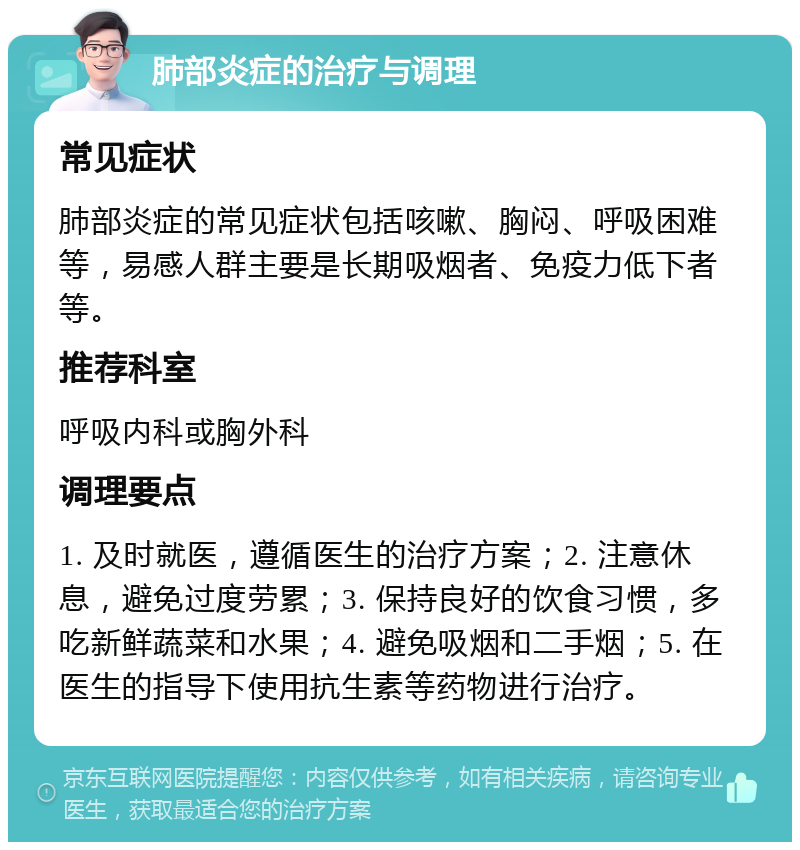 肺部炎症的治疗与调理 常见症状 肺部炎症的常见症状包括咳嗽、胸闷、呼吸困难等，易感人群主要是长期吸烟者、免疫力低下者等。 推荐科室 呼吸内科或胸外科 调理要点 1. 及时就医，遵循医生的治疗方案；2. 注意休息，避免过度劳累；3. 保持良好的饮食习惯，多吃新鲜蔬菜和水果；4. 避免吸烟和二手烟；5. 在医生的指导下使用抗生素等药物进行治疗。