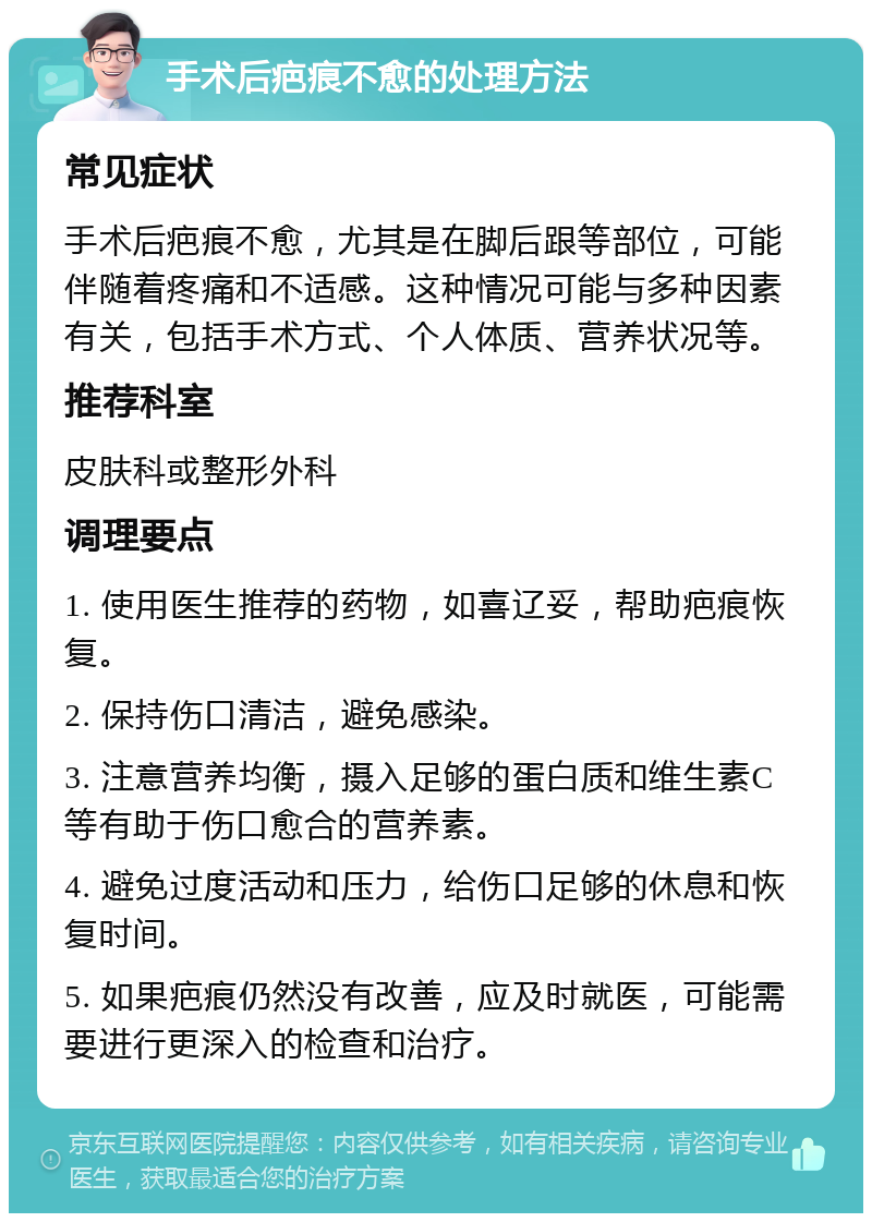 手术后疤痕不愈的处理方法 常见症状 手术后疤痕不愈，尤其是在脚后跟等部位，可能伴随着疼痛和不适感。这种情况可能与多种因素有关，包括手术方式、个人体质、营养状况等。 推荐科室 皮肤科或整形外科 调理要点 1. 使用医生推荐的药物，如喜辽妥，帮助疤痕恢复。 2. 保持伤口清洁，避免感染。 3. 注意营养均衡，摄入足够的蛋白质和维生素C等有助于伤口愈合的营养素。 4. 避免过度活动和压力，给伤口足够的休息和恢复时间。 5. 如果疤痕仍然没有改善，应及时就医，可能需要进行更深入的检查和治疗。