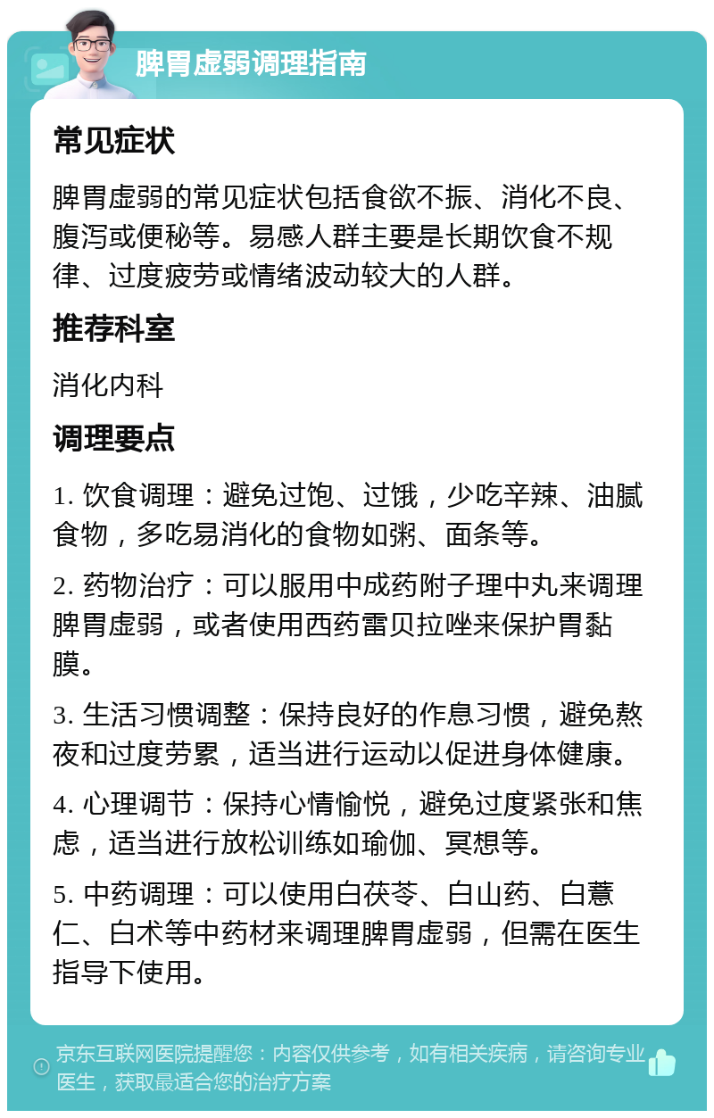 脾胃虚弱调理指南 常见症状 脾胃虚弱的常见症状包括食欲不振、消化不良、腹泻或便秘等。易感人群主要是长期饮食不规律、过度疲劳或情绪波动较大的人群。 推荐科室 消化内科 调理要点 1. 饮食调理：避免过饱、过饿，少吃辛辣、油腻食物，多吃易消化的食物如粥、面条等。 2. 药物治疗：可以服用中成药附子理中丸来调理脾胃虚弱，或者使用西药雷贝拉唑来保护胃黏膜。 3. 生活习惯调整：保持良好的作息习惯，避免熬夜和过度劳累，适当进行运动以促进身体健康。 4. 心理调节：保持心情愉悦，避免过度紧张和焦虑，适当进行放松训练如瑜伽、冥想等。 5. 中药调理：可以使用白茯苓、白山药、白薏仁、白术等中药材来调理脾胃虚弱，但需在医生指导下使用。