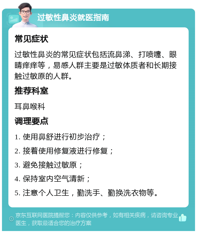 过敏性鼻炎就医指南 常见症状 过敏性鼻炎的常见症状包括流鼻涕、打喷嚏、眼睛痒痒等，易感人群主要是过敏体质者和长期接触过敏原的人群。 推荐科室 耳鼻喉科 调理要点 1. 使用鼻舒进行初步治疗； 2. 接着使用修复液进行修复； 3. 避免接触过敏原； 4. 保持室内空气清新； 5. 注意个人卫生，勤洗手、勤换洗衣物等。